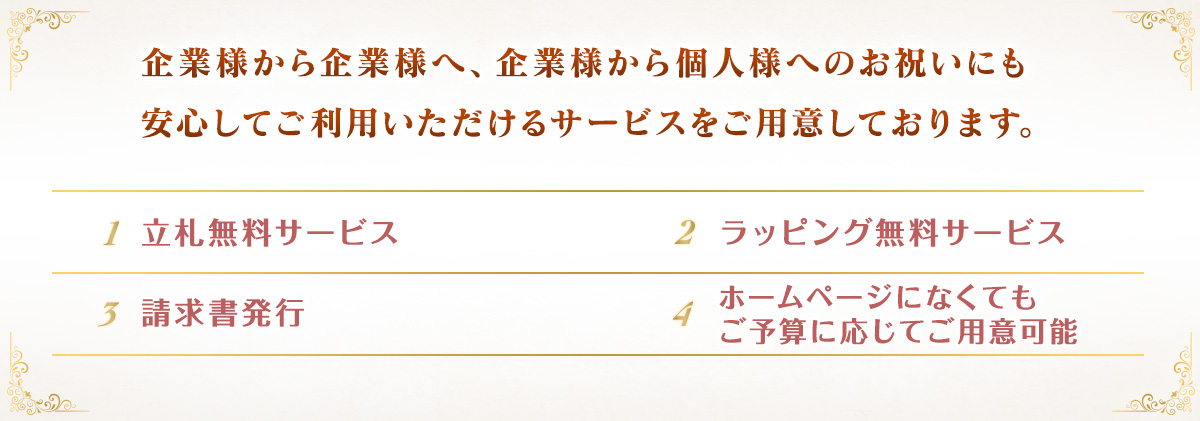 企業様から企業様へ、企業様から個人様へのお祝いにも安心してご利用いただけるサービスをご用意しております。立札無料サービス、ラッピング無料サービス、インボイス対応・適格請求書発行、ホームページにないお花もご予算に応じてご用意可能